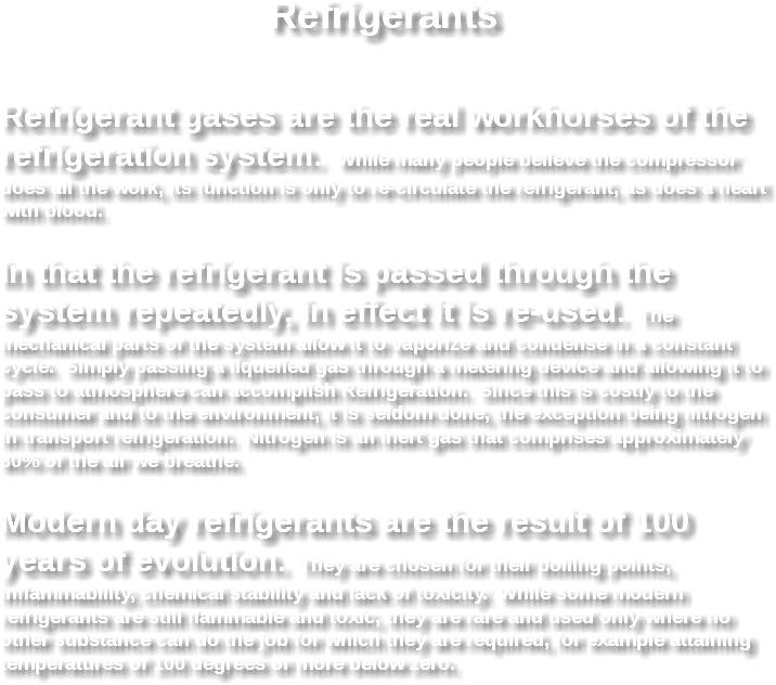 Refrigerants Refrigerant gases are the real workhorses of the refrigeration system. While many people believe the compressor does all the work, its function is only to re-circulate the refrigerant, as does a heart with blood. In that the refrigerant is passed through the system repeatedly, in effect it is re-used. The mechanical parts of the system allow it to vaporize and condense in a constant cycle. Simply passing a liquefied gas through a metering device and allowing it to pass to atmosphere can accomplish Refrigeration. Since this is costly to the consumer and to the environment, it is seldom done, the exception being nitrogen in transport refrigeration. Nitrogen is an inert gas that comprises approximately 80% of the air we breathe. Modern day refrigerants are the result of 100 years of evolution. They are chosen for their boiling points, inflammability, chemical stability and lack of toxicity. While some modern refrigerants are still flammable and toxic, they are rare and used only where no other substance can do the job for which they are required, for example attaining temperatures of 100 degrees or more below zero. 